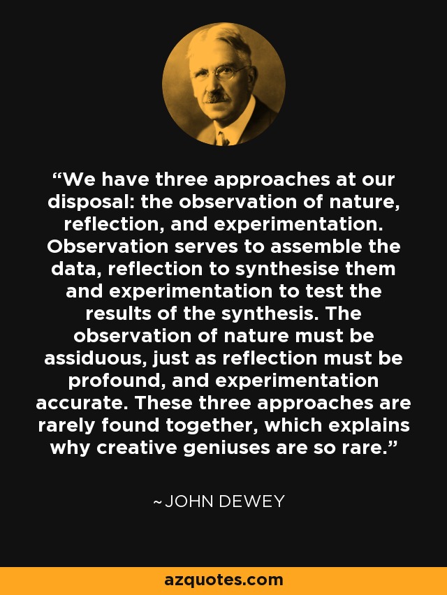 We have three approaches at our disposal: the observation of nature, reflection, and experimentation. Observation serves to assemble the data, reflection to synthesise them and experimentation to test the results of the synthesis. The observation of nature must be assiduous, just as reflection must be profound, and experimentation accurate. These three approaches are rarely found together, which explains why creative geniuses are so rare. - John Dewey