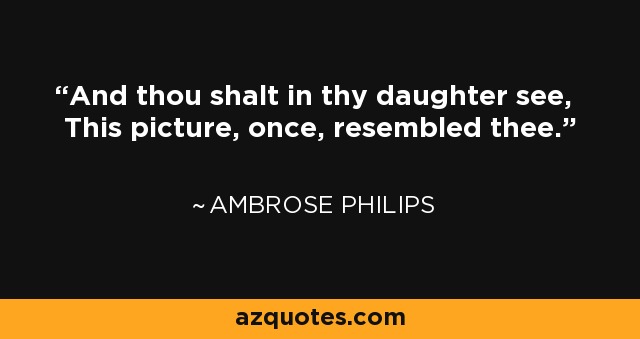 And thou shalt in thy daughter see, This picture, once, resembled thee. - Ambrose Philips