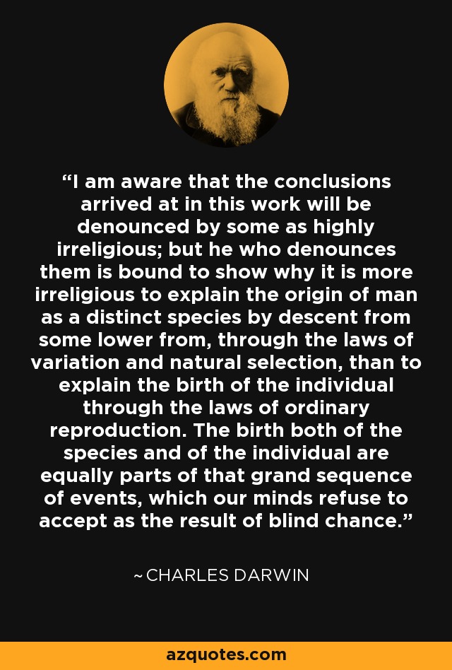 I am aware that the conclusions arrived at in this work will be denounced by some as highly irreligious; but he who denounces them is bound to show why it is more irreligious to explain the origin of man as a distinct species by descent from some lower from, through the laws of variation and natural selection, than to explain the birth of the individual through the laws of ordinary reproduction. The birth both of the species and of the individual are equally parts of that grand sequence of events, which our minds refuse to accept as the result of blind chance. - Charles Darwin