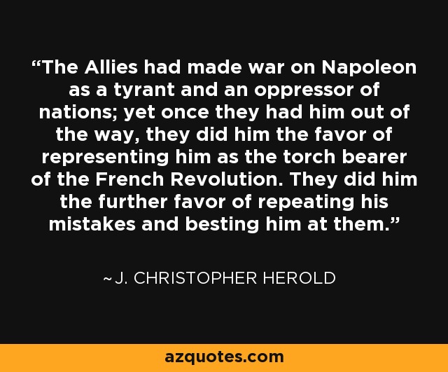 The Allies had made war on Napoleon as a tyrant and an oppressor of nations; yet once they had him out of the way, they did him the favor of representing him as the torch bearer of the French Revolution. They did him the further favor of repeating his mistakes and besting him at them. - J. Christopher Herold