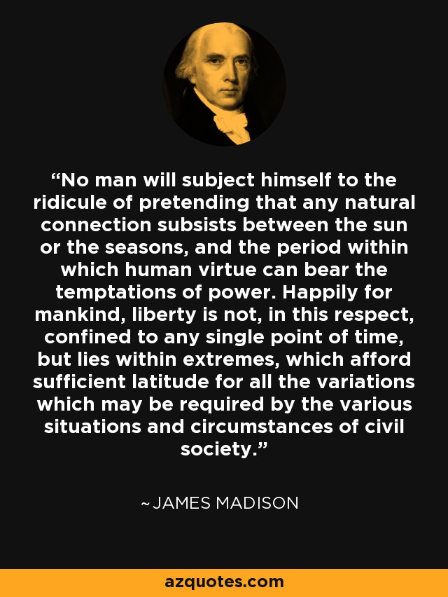 No man will subject himself to the ridicule of pretending that any natural connection subsists between the sun or the seasons, and the period within which human virtue can bear the temptations of power. Happily for mankind, liberty is not, in this respect, confined to any single point of time, but lies within extremes, which afford sufficient latitude for all the variations which may be required by the various situations and circumstances of civil society. - James Madison