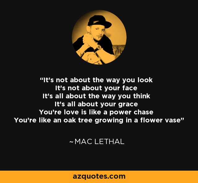It's not about the way you look It's not about your face It's all about the way you think It's all about your grace You're love is like a power chase You're like an oak tree growing in a flower vase - Mac Lethal