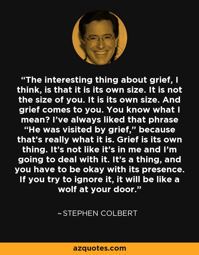 The interesting thing about grief, I think, is that it is its own size. It is not the size of you. It is its own size. And grief comes to you. You know what I mean? I’ve always liked that phrase “He was visited by grief,” because that’s really what it is. Grief is its own thing. It’s not like it’s in me and I’m going to deal with it. It’s a thing, and you have to be okay with its presence. If you try to ignore it, it will be like a wolf at your door. - Stephen Colbert