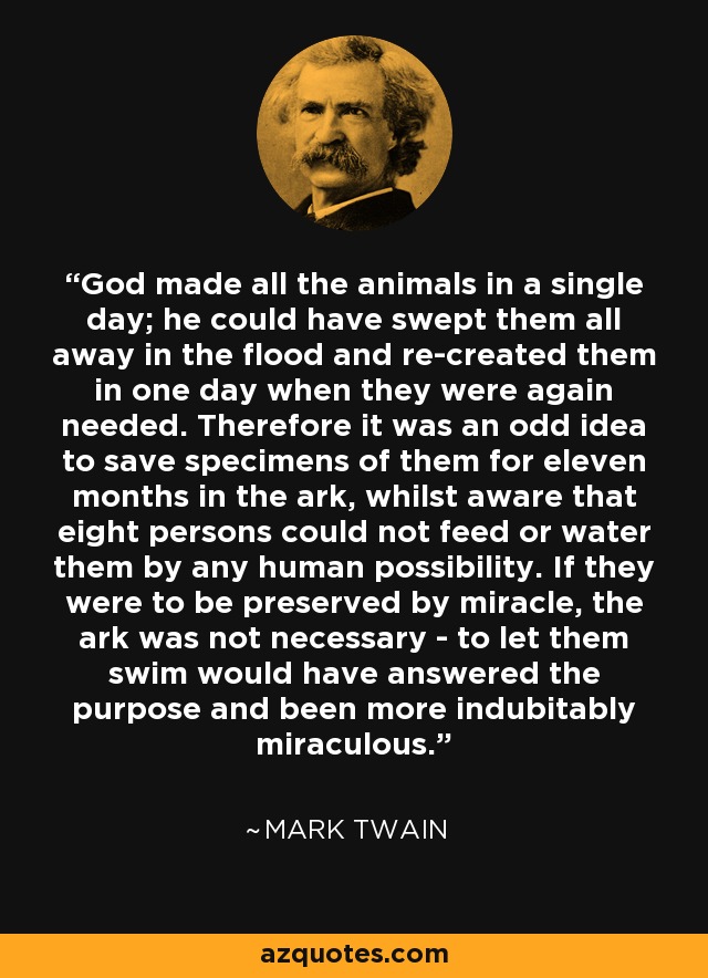 God made all the animals in a single day; he could have swept them all away in the flood and re-created them in one day when they were again needed. Therefore it was an odd idea to save specimens of them for eleven months in the ark, whilst aware that eight persons could not feed or water them by any human possibility. If they were to be preserved by miracle, the ark was not necessary - to let them swim would have answered the purpose and been more indubitably miraculous. - Mark Twain