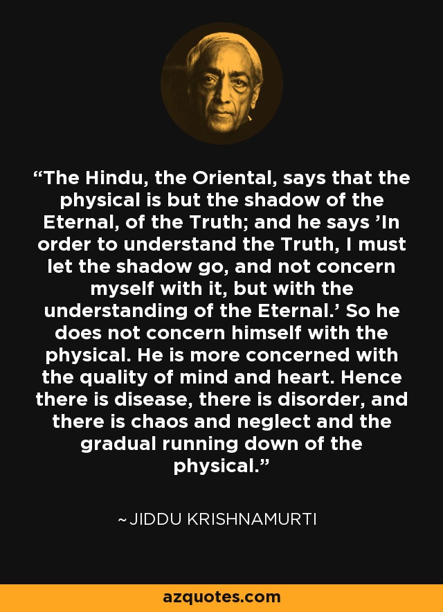 The Hindu, the Oriental, says that the physical is but the shadow of the Eternal, of the Truth; and he says 'In order to understand the Truth, I must let the shadow go, and not concern myself with it, but with the understanding of the Eternal.' So he does not concern himself with the physical. He is more concerned with the quality of mind and heart. Hence there is disease, there is disorder, and there is chaos and neglect and the gradual running down of the physical. - Jiddu Krishnamurti