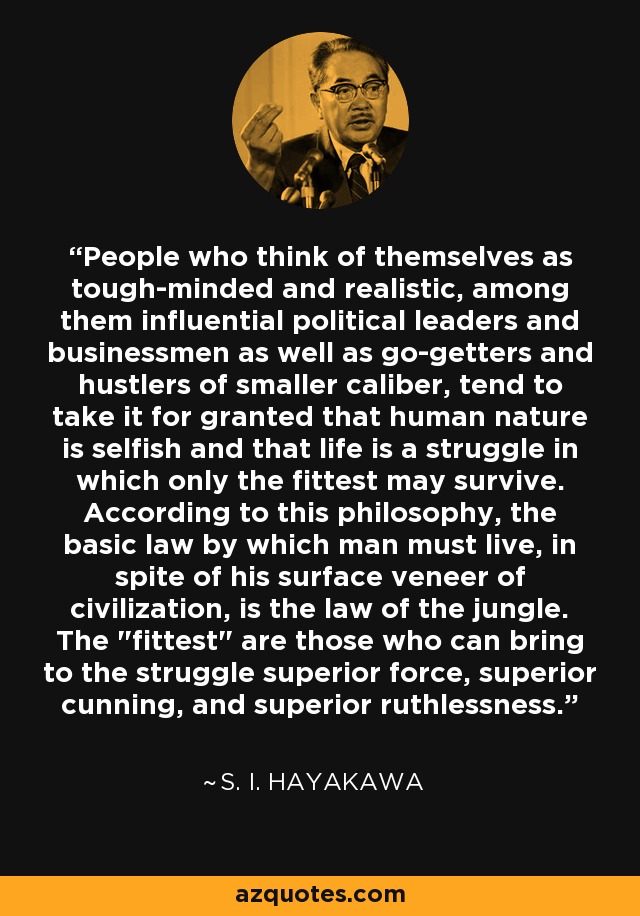 People who think of themselves as tough-minded and realistic, among them influential political leaders and businessmen as well as go-getters and hustlers of smaller caliber, tend to take it for granted that human nature is selfish and that life is a struggle in which only the fittest may survive. According to this philosophy, the basic law by which man must live, in spite of his surface veneer of civilization, is the law of the jungle. The 