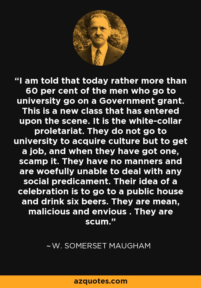 I am told that today rather more than 60 per cent of the men who go to university go on a Government grant. This is a new class that has entered upon the scene. It is the white-collar proletariat. They do not go to university to acquire culture but to get a job, and when they have got one, scamp it. They have no manners and are woefully unable to deal with any social predicament. Their idea of a celebration is to go to a public house and drink six beers. They are mean, malicious and envious . They are scum. - W. Somerset Maugham