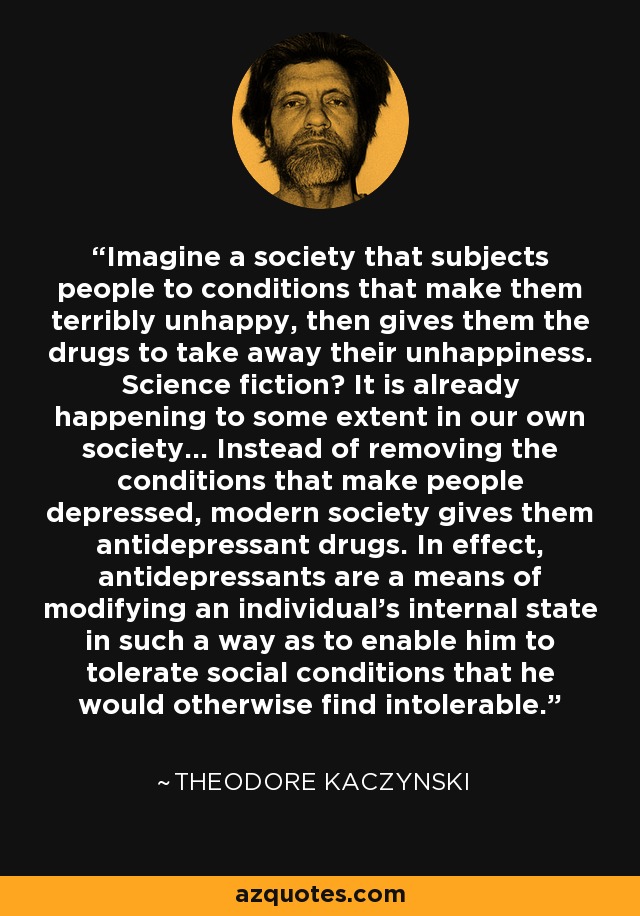 Imagine a society that subjects people to conditions that make them terribly unhappy, then gives them the drugs to take away their unhappiness. Science fiction? It is already happening to some extent in our own society... Instead of removing the conditions that make people depressed, modern society gives them antidepressant drugs. In effect, antidepressants are a means of modifying an individual's internal state in such a way as to enable him to tolerate social conditions that he would otherwise find intolerable. - Theodore Kaczynski