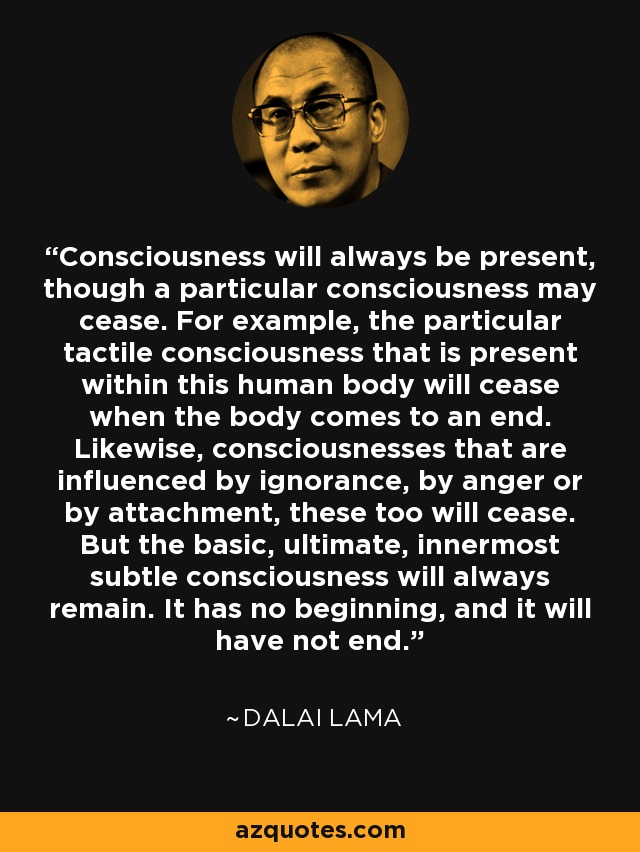 Consciousness will always be present, though a particular consciousness may cease. For example, the particular tactile consciousness that is present within this human body will cease when the body comes to an end. Likewise, consciousnesses that are influenced by ignorance, by anger or by attachment, these too will cease. But the basic, ultimate, innermost subtle consciousness will always remain. It has no beginning, and it will have not end. - Dalai Lama