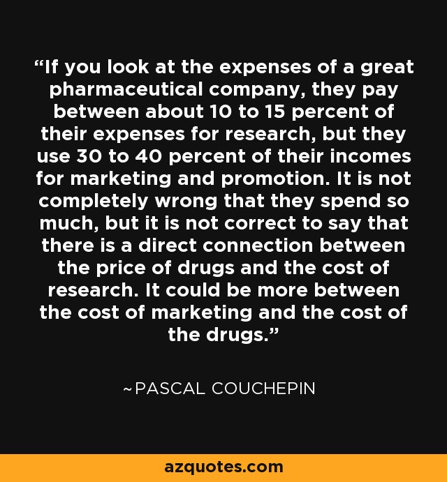 If you look at the expenses of a great pharmaceutical company, they pay between about 10 to 15 percent of their expenses for research, but they use 30 to 40 percent of their incomes for marketing and promotion. It is not completely wrong that they spend so much, but it is not correct to say that there is a direct connection between the price of drugs and the cost of research. It could be more between the cost of marketing and the cost of the drugs. - Pascal Couchepin