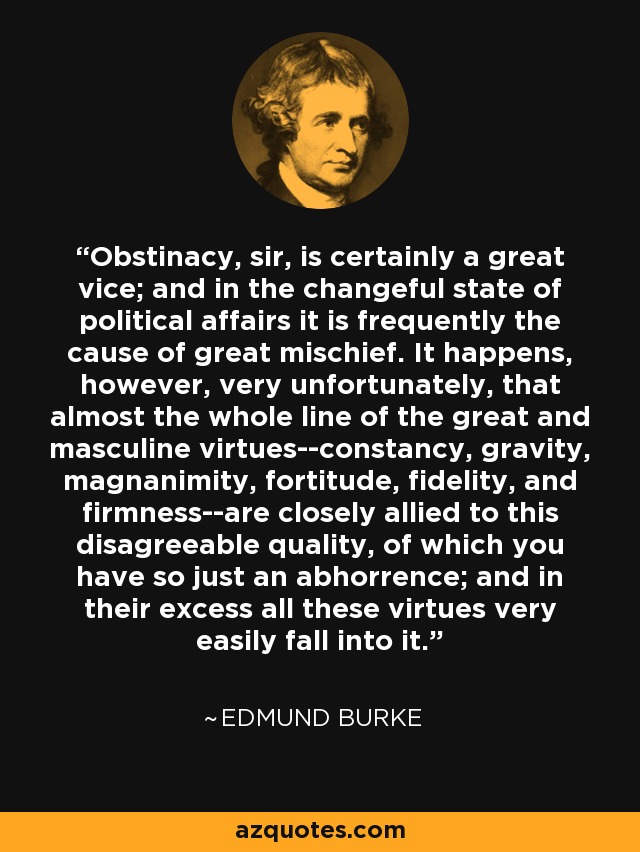 Obstinacy, sir, is certainly a great vice; and in the changeful state of political affairs it is frequently the cause of great mischief. It happens, however, very unfortunately, that almost the whole line of the great and masculine virtues--constancy, gravity, magnanimity, fortitude, fidelity, and firmness--are closely allied to this disagreeable quality, of which you have so just an abhorrence; and in their excess all these virtues very easily fall into it. - Edmund Burke