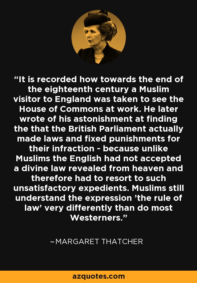 It is recorded how towards the end of the eighteenth century a Muslim visitor to England was taken to see the House of Commons at work. He later wrote of his astonishment at finding the that the British Parliament actually made laws and fixed punishments for their infraction - because unlike Muslims the English had not accepted a divine law revealed from heaven and therefore had to resort to such unsatisfactory expedients. Muslims still understand the expression 'the rule of law' very differently than do most Westerners. - Margaret Thatcher