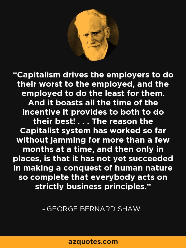 Capitalism drives the employers to do their worst to the employed, and the employed to do the least for them. And it boasts all the time of the incentive it provides to both to do their best! . . . The reason the Capitalist system has worked so far without jamming for more than a few months at a time, and then only in places, is that it has not yet succeeded in making a conquest of human nature so complete that everybody acts on strictly business principles. - George Bernard Shaw