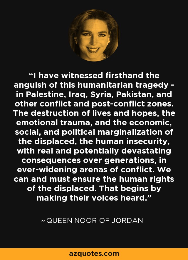 I have witnessed firsthand the anguish of this humanitarian tragedy - in Palestine, Iraq, Syria, Pakistan, and other conflict and post-conflict zones. The destruction of lives and hopes, the emotional trauma, and the economic, social, and political marginalization of the displaced, the human insecurity, with real and potentially devastating consequences over generations, in ever-widening arenas of conflict. We can and must ensure the human rights of the displaced. That begins by making their voices heard. - Queen Noor of Jordan