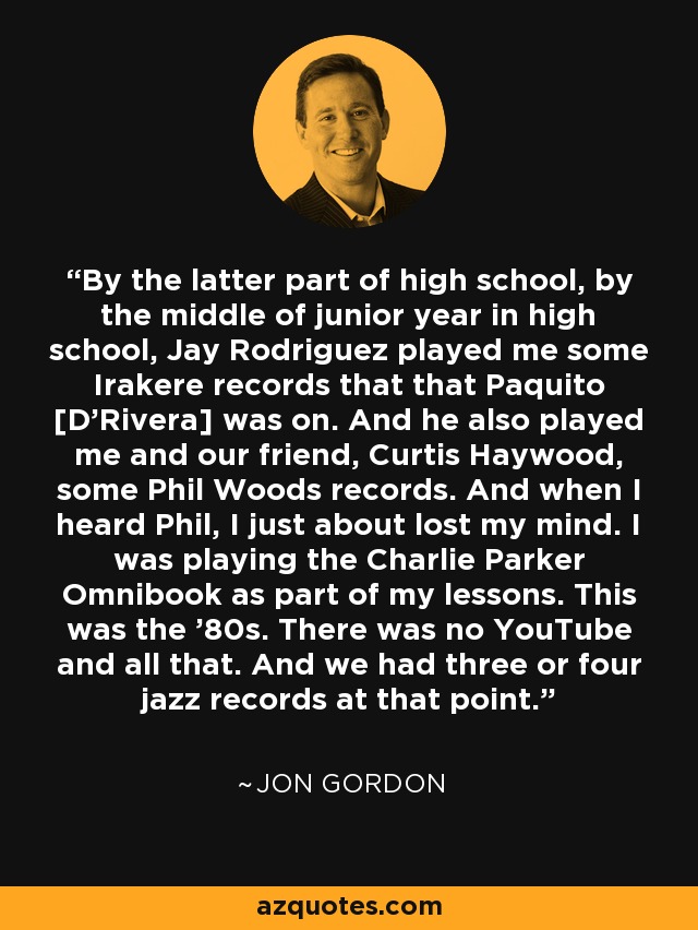 By the latter part of high school, by the middle of junior year in high school, Jay Rodriguez played me some Irakere records that that Paquito [D'Rivera] was on. And he also played me and our friend, Curtis Haywood, some Phil Woods records. And when I heard Phil, I just about lost my mind. I was playing the Charlie Parker Omnibook as part of my lessons. This was the '80s. There was no YouTube and all that. And we had three or four jazz records at that point. - Jon Gordon