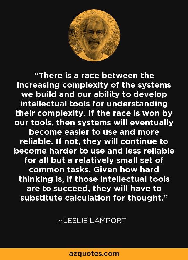 There is a race between the increasing complexity of the systems we build and our ability to develop intellectual tools for understanding their complexity. If the race is won by our tools, then systems will eventually become easier to use and more reliable. If not, they will continue to become harder to use and less reliable for all but a relatively small set of common tasks. Given how hard thinking is, if those intellectual tools are to succeed, they will have to substitute calculation for thought. - Leslie Lamport