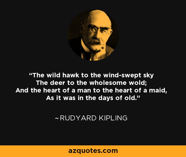 The wild hawk to the wind-swept sky The deer to the wholesome wold; And the heart of a man to the heart of a maid, As it was in the days of old. - Rudyard Kipling