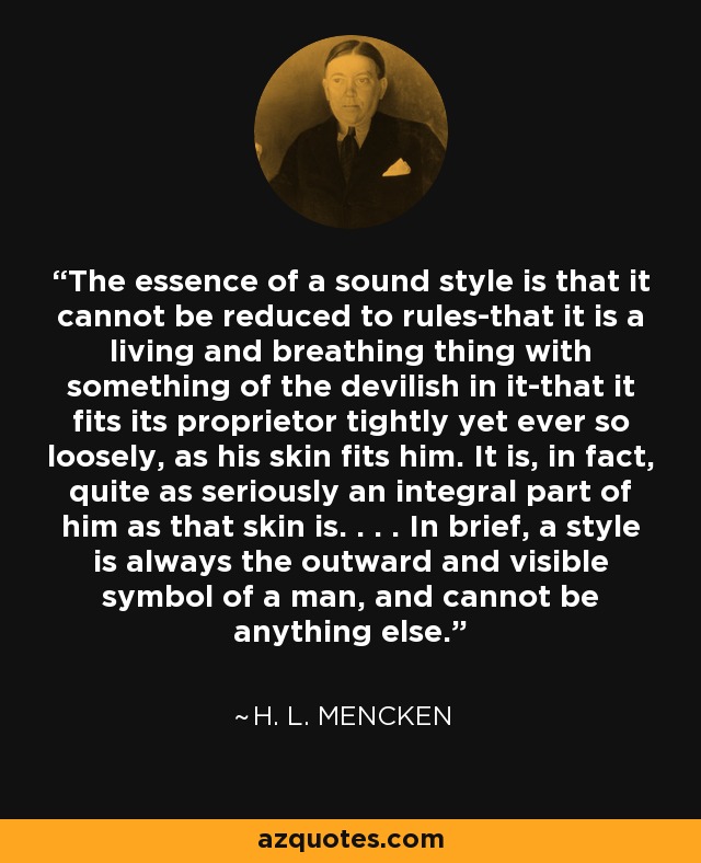 The essence of a sound style is that it cannot be reduced to rules-that it is a living and breathing thing with something of the devilish in it-that it fits its proprietor tightly yet ever so loosely, as his skin fits him. It is, in fact, quite as seriously an integral part of him as that skin is. . . . In brief, a style is always the outward and visible symbol of a man, and cannot be anything else. - H. L. Mencken