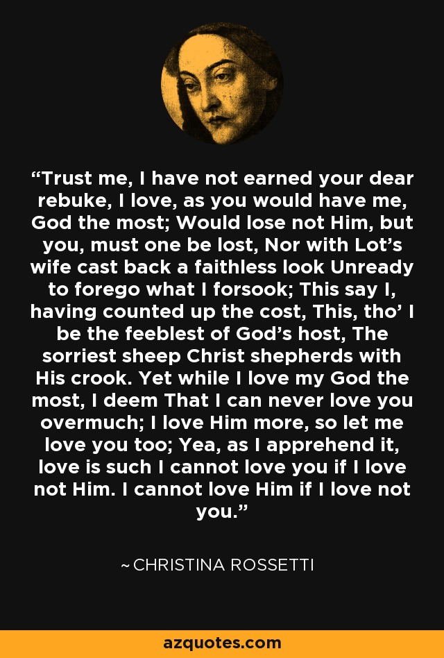 Trust me, I have not earned your dear rebuke, I love, as you would have me, God the most; Would lose not Him, but you, must one be lost, Nor with Lot's wife cast back a faithless look Unready to forego what I forsook; This say I, having counted up the cost, This, tho' I be the feeblest of God's host, The sorriest sheep Christ shepherds with His crook. Yet while I love my God the most, I deem That I can never love you overmuch; I love Him more, so let me love you too; Yea, as I apprehend it, love is such I cannot love you if I love not Him. I cannot love Him if I love not you. - Christina Rossetti