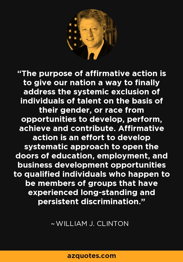 The purpose of affirmative action is to give our nation a way to finally address the systemic exclusion of individuals of talent on the basis of their gender, or race from opportunities to develop, perform, achieve and contribute. Affirmative action is an effort to develop systematic approach to open the doors of education, employment, and business development opportunities to qualified individuals who happen to be members of groups that have experienced long-standing and persistent discrimination. - William J. Clinton