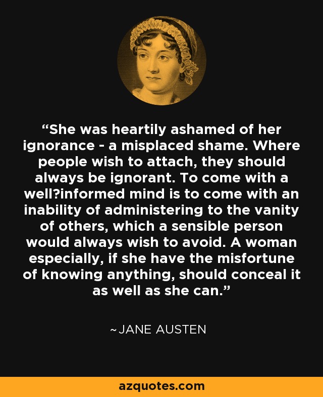 She was heartily ashamed of her ignorance - a misplaced shame. Where people wish to attach, they should always be ignorant. To come with a well−informed mind is to come with an inability of administering to the vanity of others, which a sensible person would always wish to avoid. A woman especially, if she have the misfortune of knowing anything, should conceal it as well as she can. - Jane Austen