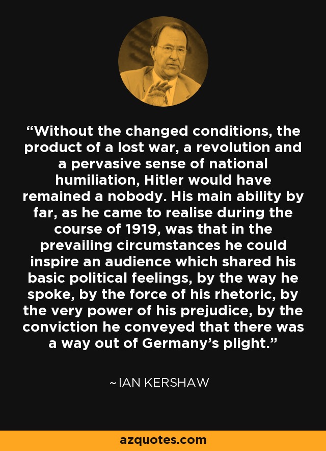 Without the changed conditions, the product of a lost war, a revolution and a pervasive sense of national humiliation, Hitler would have remained a nobody. His main ability by far, as he came to realise during the course of 1919, was that in the prevailing circumstances he could inspire an audience which shared his basic political feelings, by the way he spoke, by the force of his rhetoric, by the very power of his prejudice, by the conviction he conveyed that there was a way out of Germany's plight. - Ian Kershaw