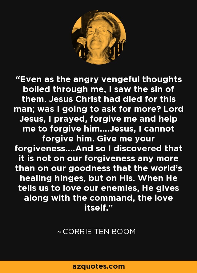Even as the angry vengeful thoughts boiled through me, I saw the sin of them. Jesus Christ had died for this man; was I going to ask for more? Lord Jesus, I prayed, forgive me and help me to forgive him....Jesus, I cannot forgive him. Give me your forgiveness....And so I discovered that it is not on our forgiveness any more than on our goodness that the world's healing hinges, but on His. When He tells us to love our enemies, He gives along with the command, the love itself. - Corrie Ten Boom