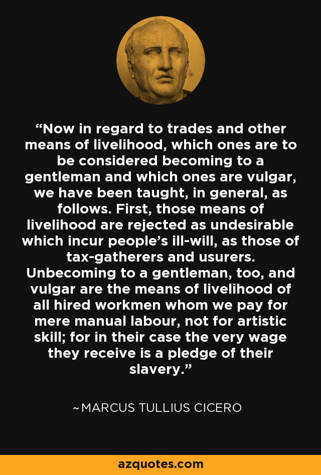 Now in regard to trades and other means of livelihood, which ones are to be considered becoming to a gentleman and which ones are vulgar, we have been taught, in general, as follows. First, those means of livelihood are rejected as undesirable which incur people's ill-will, as those of tax-gatherers and usurers. Unbecoming to a gentleman, too, and vulgar are the means of livelihood of all hired workmen whom we pay for mere manual labour, not for artistic skill; for in their case the very wage they receive is a pledge of their slavery. - Marcus Tullius Cicero