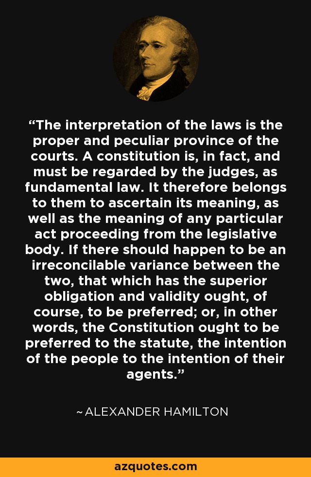 The interpretation of the laws is the proper and peculiar province of the courts. A constitution is, in fact, and must be regarded by the judges, as fundamental law. It therefore belongs to them to ascertain its meaning, as well as the meaning of any particular act proceeding from the legislative body. If there should happen to be an irreconcilable variance between the two, that which has the superior obligation and validity ought, of course, to be preferred; or, in other words, the Constitution ought to be preferred to the statute, the intention of the people to the intention of their agents. - Alexander Hamilton