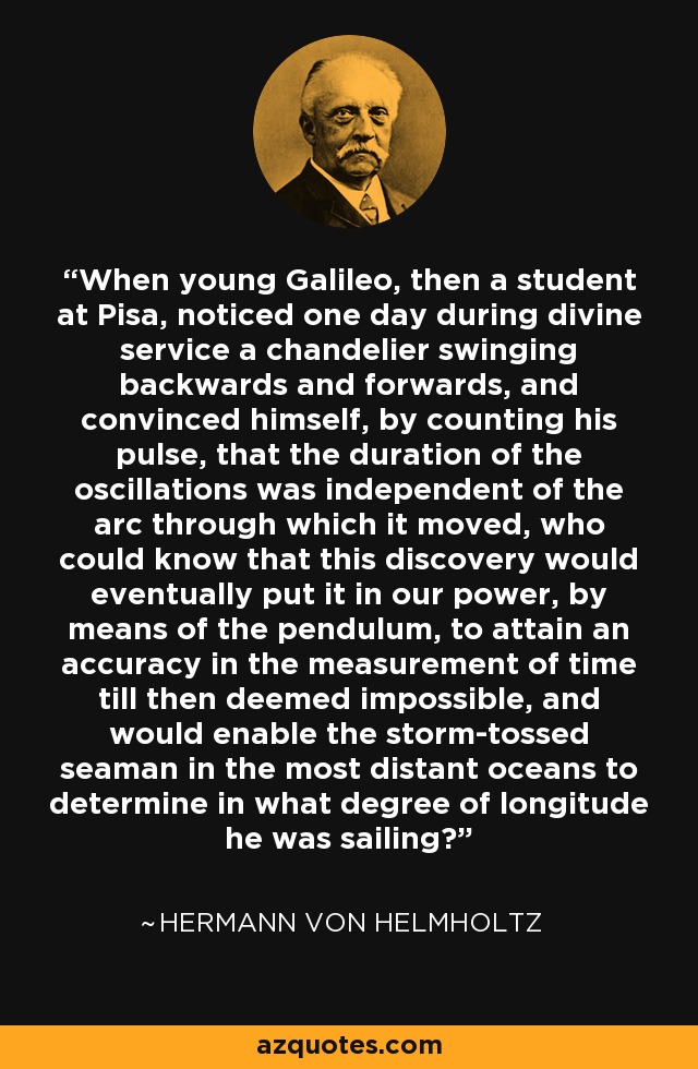 When young Galileo, then a student at Pisa, noticed one day during divine service a chandelier swinging backwards and forwards, and convinced himself, by counting his pulse, that the duration of the oscillations was independent of the arc through which it moved, who could know that this discovery would eventually put it in our power, by means of the pendulum, to attain an accuracy in the measurement of time till then deemed impossible, and would enable the storm-tossed seaman in the most distant oceans to determine in what degree of longitude he was sailing? - Hermann von Helmholtz