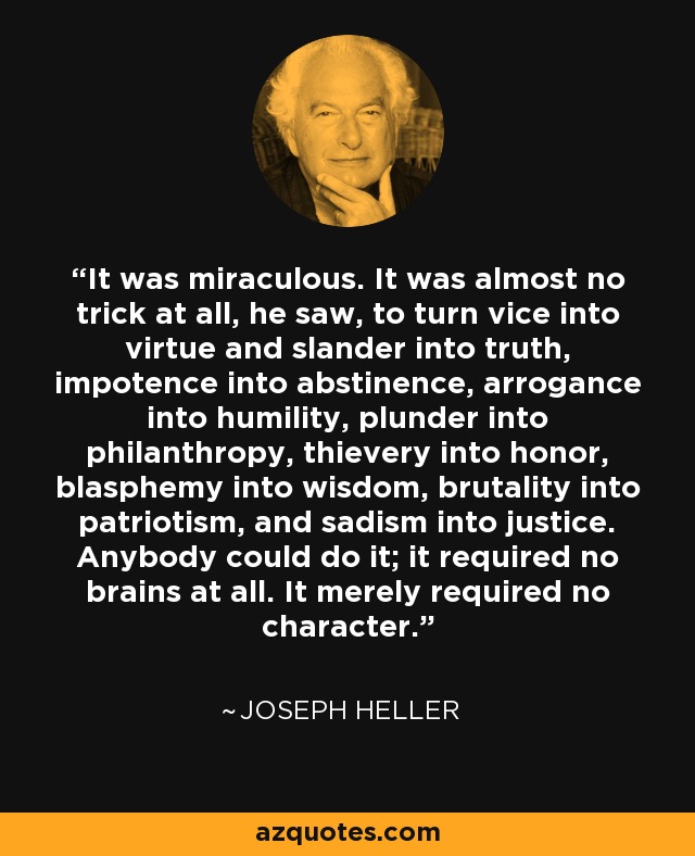 It was miraculous. It was almost no trick at all, he saw, to turn vice into virtue and slander into truth, impotence into abstinence, arrogance into humility, plunder into philanthropy, thievery into honor, blasphemy into wisdom, brutality into patriotism, and sadism into justice. Anybody could do it; it required no brains at all. It merely required no character. - Joseph Heller