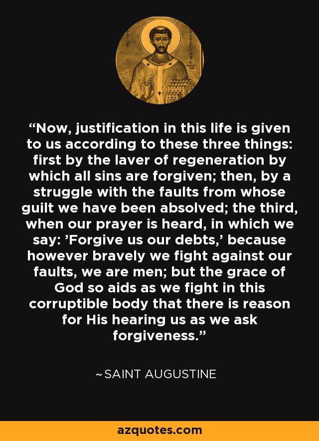Now, justification in this life is given to us according to these three things: first by the laver of regeneration by which all sins are forgiven; then, by a struggle with the faults from whose guilt we have been absolved; the third, when our prayer is heard, in which we say: 'Forgive us our debts,' because however bravely we fight against our faults, we are men; but the grace of God so aids as we fight in this corruptible body that there is reason for His hearing us as we ask forgiveness. - Saint Augustine