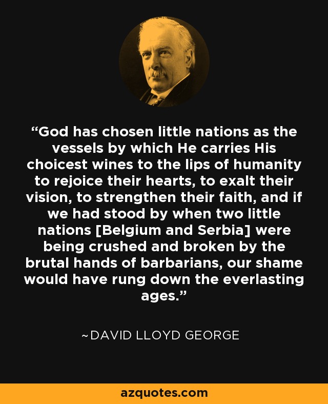 God has chosen little nations as the vessels by which He carries His choicest wines to the lips of humanity to rejoice their hearts, to exalt their vision, to strengthen their faith, and if we had stood by when two little nations [Belgium and Serbia] were being crushed and broken by the brutal hands of barbarians, our shame would have rung down the everlasting ages. - David Lloyd George