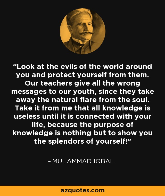 Look at the evils of the world around you and protect yourself from them. Our teachers give all the wrong messages to our youth, since they take away the natural flare from the soul. Take it from me that all knowledge is useless until it is connected with your life, because the purpose of knowledge is nothing but to show you the splendors of yourself! - Muhammad Iqbal
