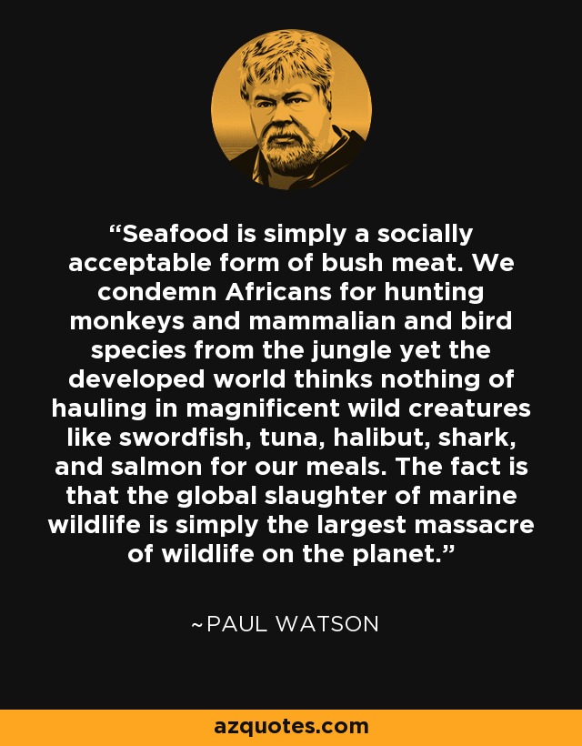 Seafood is simply a socially acceptable form of bush meat. We condemn Africans for hunting monkeys and mammalian and bird species from the jungle yet the developed world thinks nothing of hauling in magnificent wild creatures like swordfish, tuna, halibut, shark, and salmon for our meals. The fact is that the global slaughter of marine wildlife is simply the largest massacre of wildlife on the planet. - Paul Watson