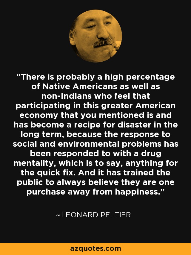 There is probably a high percentage of Native Americans as well as non-Indians who feel that participating in this greater American economy that you mentioned is and has become a recipe for disaster in the long term, because the response to social and environmental problems has been responded to with a drug mentality, which is to say, anything for the quick fix. And it has trained the public to always believe they are one purchase away from happiness. - Leonard Peltier