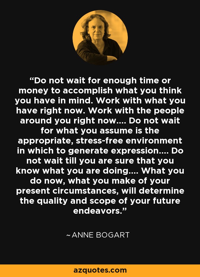 Do not wait for enough time or money to accomplish what you think you have in mind. Work with what you have right now. Work with the people around you right now…. Do not wait for what you assume is the appropriate, stress-free environment in which to generate expression…. Do not wait till you are sure that you know what you are doing…. What you do now, what you make of your present circumstances, will determine the quality and scope of your future endeavors. - Anne Bogart