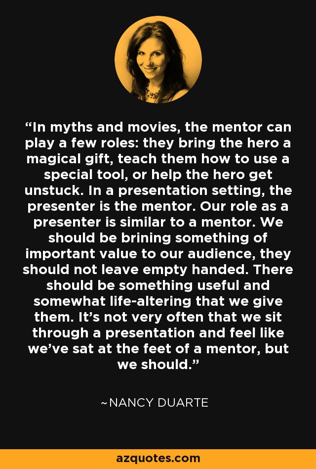 In myths and movies, the mentor can play a few roles: they bring the hero a magical gift, teach them how to use a special tool, or help the hero get unstuck. In a presentation setting, the presenter is the mentor. Our role as a presenter is similar to a mentor. We should be brining something of important value to our audience, they should not leave empty handed. There should be something useful and somewhat life-altering that we give them. It's not very often that we sit through a presentation and feel like we've sat at the feet of a mentor, but we should. - Nancy Duarte