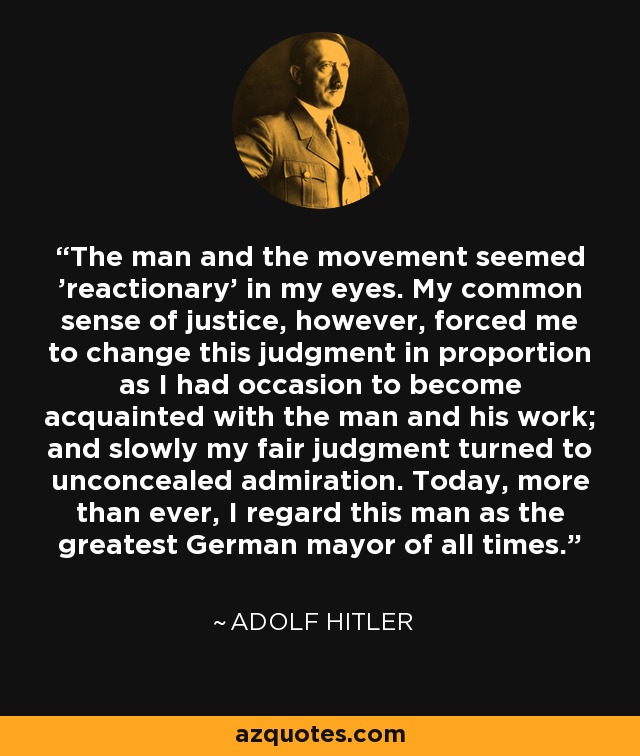 The man and the movement seemed 'reactionary' in my eyes. My common sense of justice, however, forced me to change this judgment in proportion as I had occasion to become acquainted with the man and his work; and slowly my fair judgment turned to unconcealed admiration. Today, more than ever, I regard this man as the greatest German mayor of all times. - Adolf Hitler