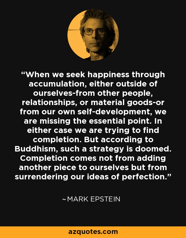 When we seek happiness through accumulation, either outside of ourselves-from other people, relationships, or material goods-or from our own self-development, we are missing the essential point. In either case we are trying to find completion. But according to Buddhism, such a strategy is doomed. Completion comes not from adding another piece to ourselves but from surrendering our ideas of perfection. - Mark Epstein