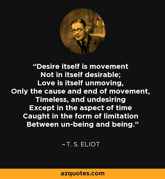 Desire itself is movement Not in itself desirable; Love is itself unmoving, Only the cause and end of movement, Timeless, and undesiring Except in the aspect of time Caught in the form of limitation Between un-being and being. - T. S. Eliot