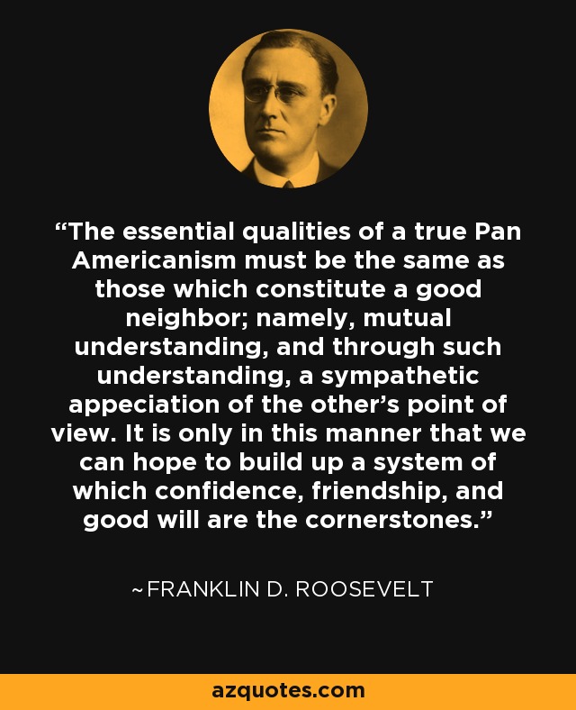 The essential qualities of a true Pan Americanism must be the same as those which constitute a good neighbor; namely, mutual understanding, and through such understanding, a sympathetic appeciation of the other's point of view. It is only in this manner that we can hope to build up a system of which confidence, friendship, and good will are the cornerstones. - Franklin D. Roosevelt