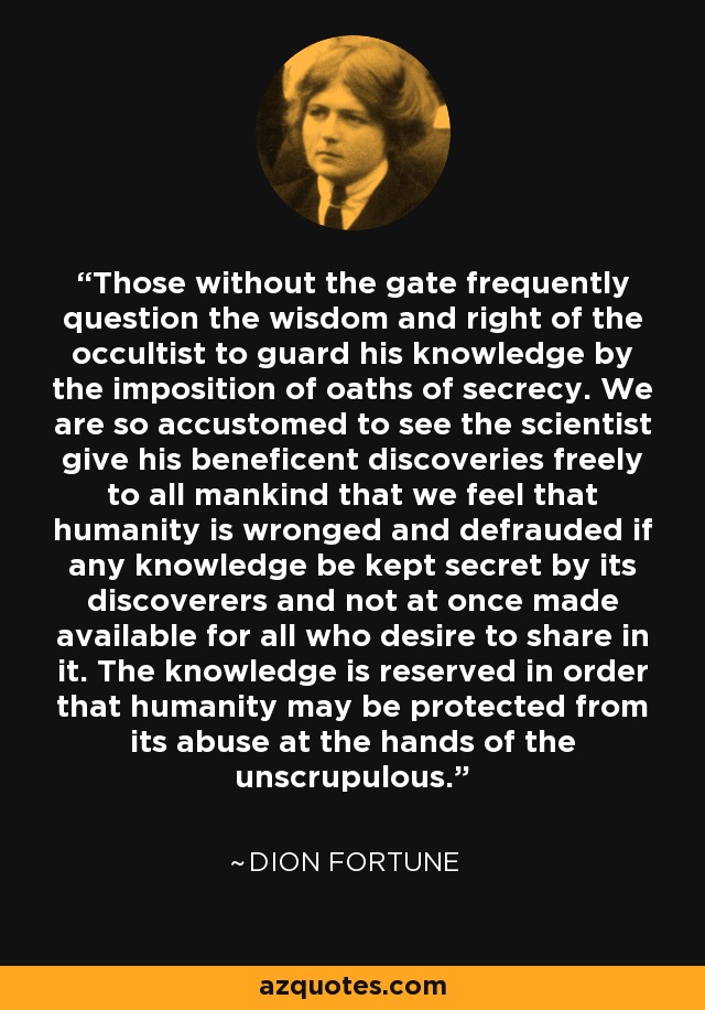 Those without the gate frequently question the wisdom and right of the occultist to guard his knowledge by the imposition of oaths of secrecy. We are so accustomed to see the scientist give his beneficent discoveries freely to all mankind that we feel that humanity is wronged and defrauded if any knowledge be kept secret by its discoverers and not at once made available for all who desire to share in it. The knowledge is reserved in order that humanity may be protected from its abuse at the hands of the unscrupulous. - Dion Fortune