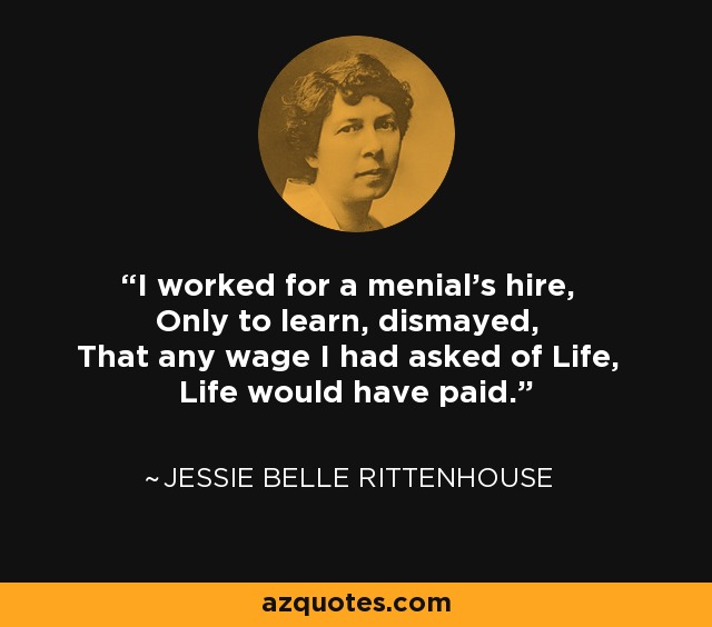 I worked for a menial's hire, Only to learn, dismayed, That any wage I had asked of Life, Life would have paid. - Jessie Belle Rittenhouse