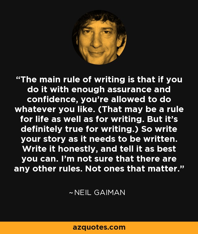 The main rule of writing is that if you do it with enough assurance and confidence, you’re allowed to do whatever you like. (That may be a rule for life as well as for writing. But it’s definitely true for writing.) So write your story as it needs to be written. Write it honestly, and tell it as best you can. I’m not sure that there are any other rules. Not ones that matter. - Neil Gaiman