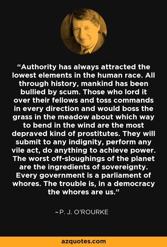 Authority has always attracted the lowest elements in the human race. All through history, mankind has been bullied by scum. Those who lord it over their fellows and toss commands in every direction and would boss the grass in the meadow about which way to bend in the wind are the most depraved kind of prostitutes. They will submit to any indignity, perform any vile act, do anything to achieve power. The worst off-sloughings of the planet are the ingredients of sovereignty. Every government is a parliament of whores. The trouble is, in a democracy the whores are us. - P. J. O'Rourke