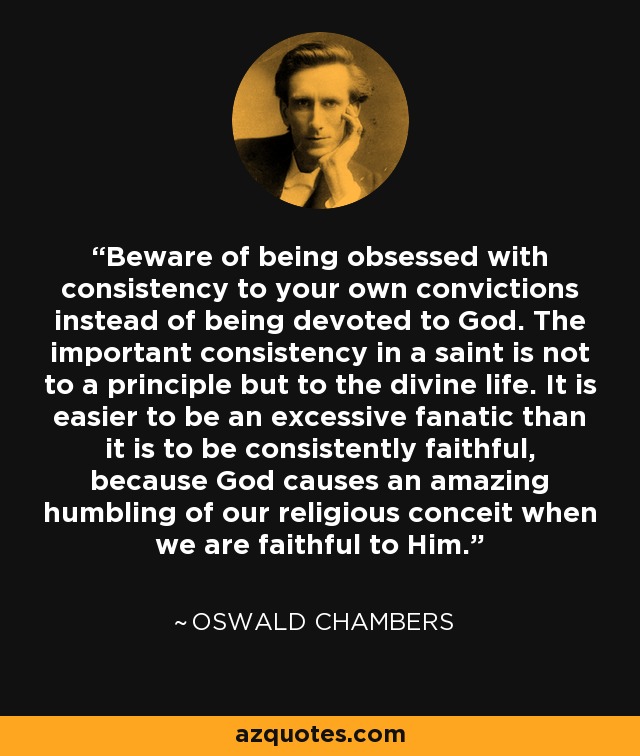 Beware of being obsessed with consistency to your own convictions instead of being devoted to God. The important consistency in a saint is not to a principle but to the divine life. It is easier to be an excessive fanatic than it is to be consistently faithful, because God causes an amazing humbling of our religious conceit when we are faithful to Him. - Oswald Chambers