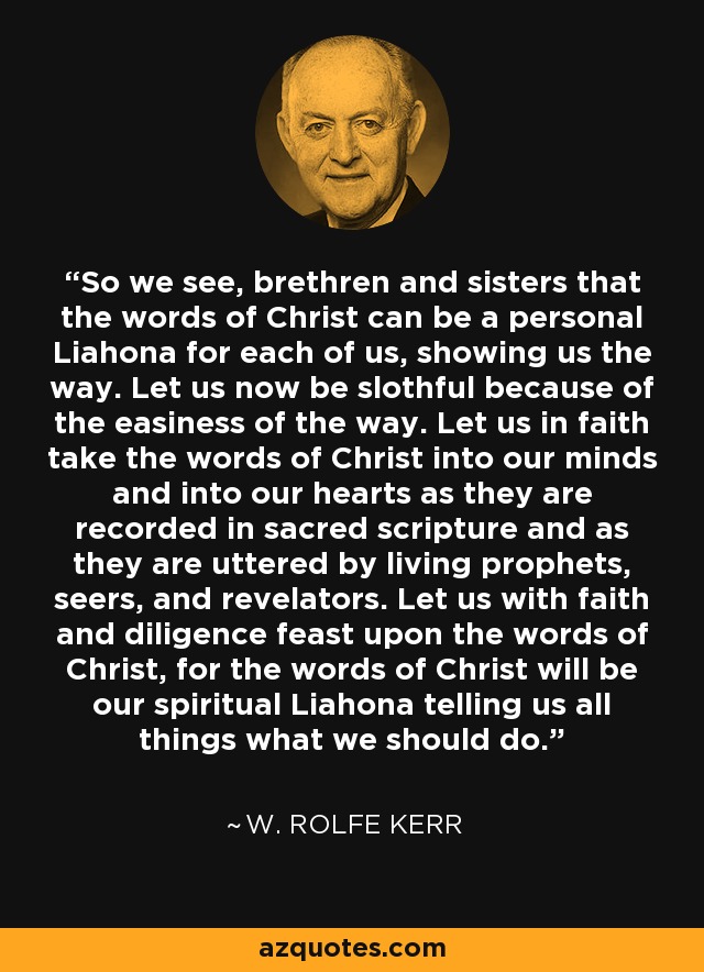 So we see, brethren and sisters that the words of Christ can be a personal Liahona for each of us, showing us the way. Let us now be slothful because of the easiness of the way. Let us in faith take the words of Christ into our minds and into our hearts as they are recorded in sacred scripture and as they are uttered by living prophets, seers, and revelators. Let us with faith and diligence feast upon the words of Christ, for the words of Christ will be our spiritual Liahona telling us all things what we should do. - W. Rolfe Kerr