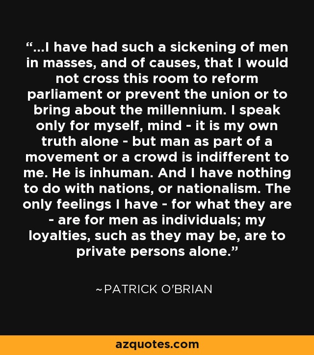 ...I have had such a sickening of men in masses, and of causes, that I would not cross this room to reform parliament or prevent the union or to bring about the millennium. I speak only for myself, mind - it is my own truth alone - but man as part of a movement or a crowd is indifferent to me. He is inhuman. And I have nothing to do with nations, or nationalism. The only feelings I have - for what they are - are for men as individuals; my loyalties, such as they may be, are to private persons alone. - Patrick O'Brian