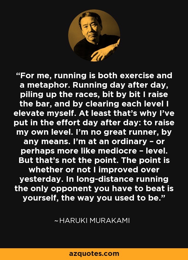 For me, running is both exercise and a metaphor. Running day after day, piling up the races, bit by bit I raise the bar, and by clearing each level I elevate myself. At least that’s why I’ve put in the effort day after day: to raise my own level. I’m no great runner, by any means. I’m at an ordinary – or perhaps more like mediocre – level. But that’s not the point. The point is whether or not I improved over yesterday. In long-distance running the only opponent you have to beat is yourself, the way you used to be. - Haruki Murakami